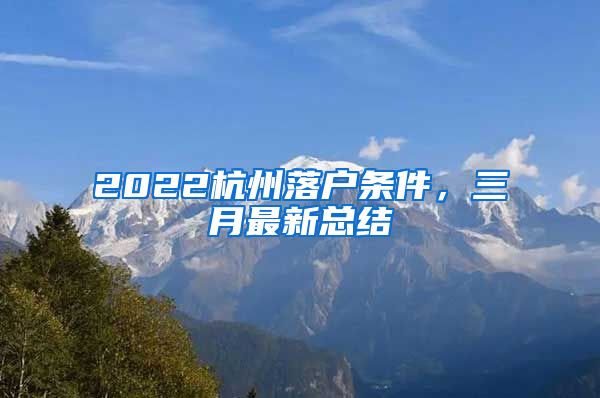 2022杭州落戶條件，三月最新總結(jié)