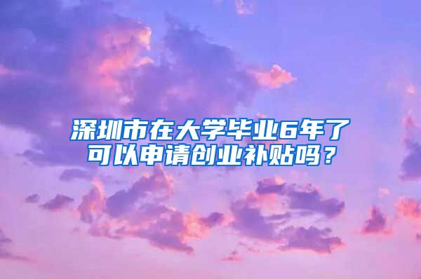 深圳市在大學(xué)畢業(yè)6年了可以申請(qǐng)創(chuàng)業(yè)補(bǔ)貼嗎？