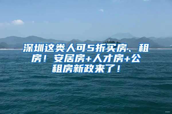 深圳這類人可5折買房、租房！安居房+人才房+公租房新政來了！