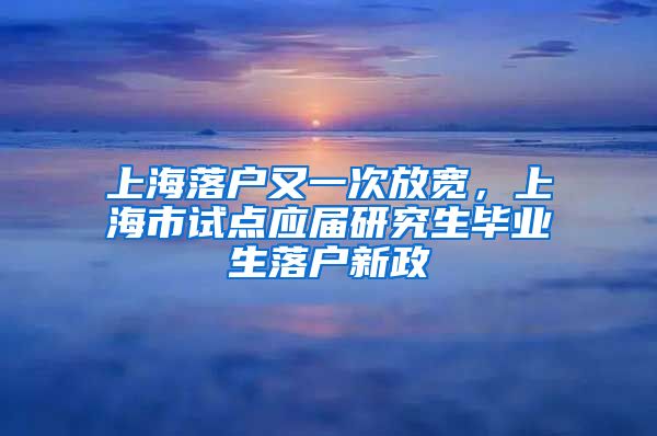 上海落戶又一次放寬，上海市試點(diǎn)應(yīng)屆研究生畢業(yè)生落戶新政