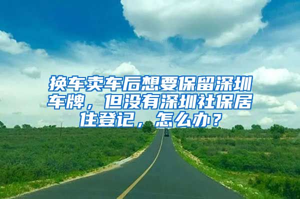 換車賣車后想要保留深圳車牌，但沒有深圳社保居住登記，怎么辦？