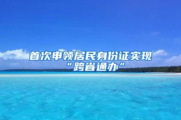 首次申領(lǐng)居民身份證實現(xiàn)“跨省通辦”