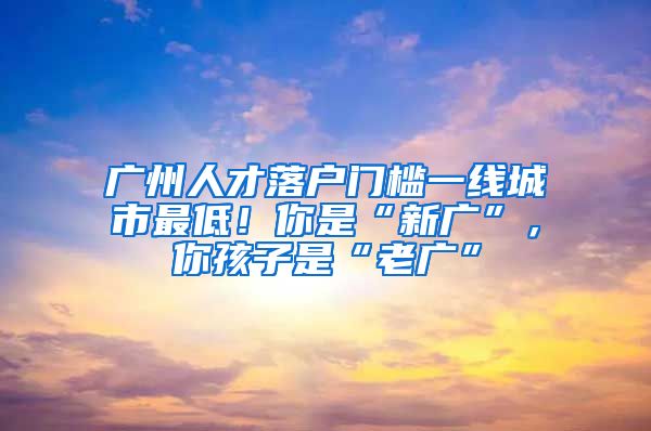 廣州人才落戶門檻一線城市最低！你是“新廣”，你孩子是“老廣”