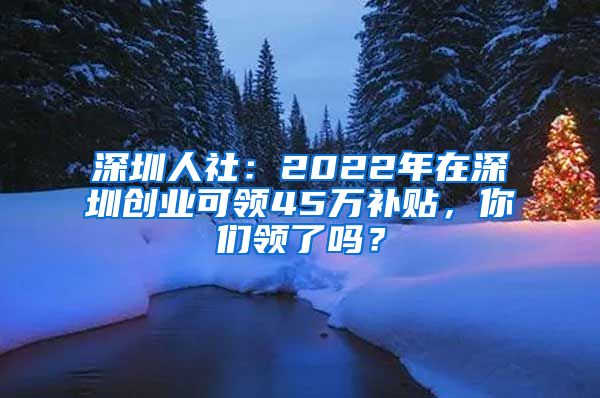 深圳人社：2022年在深圳創(chuàng)業(yè)可領(lǐng)45萬補貼，你們領(lǐng)了嗎？