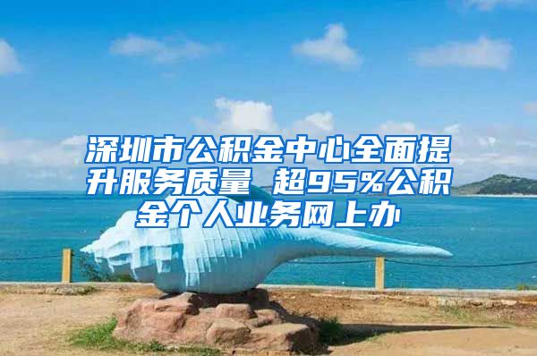 深圳市公積金中心全面提升服務(wù)質(zhì)量 超95%公積金個(gè)人業(yè)務(wù)網(wǎng)上辦