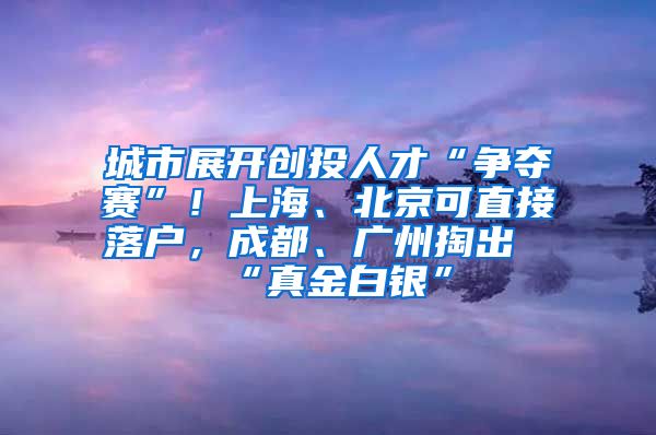 城市展開創(chuàng)投人才“爭奪賽”！上海、北京可直接落戶，成都、廣州掏出“真金白銀”