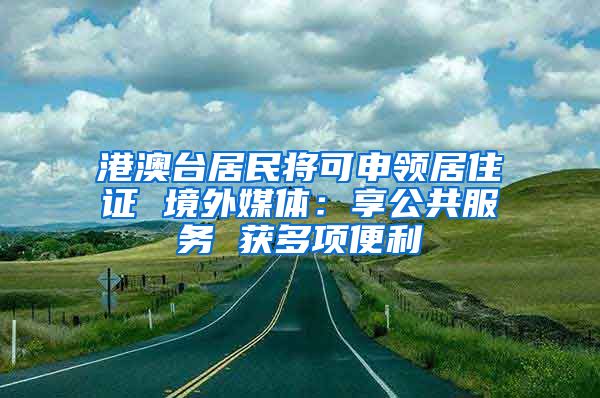 港澳臺居民將可申領居住證 境外媒體：享公共服務 獲多項便利