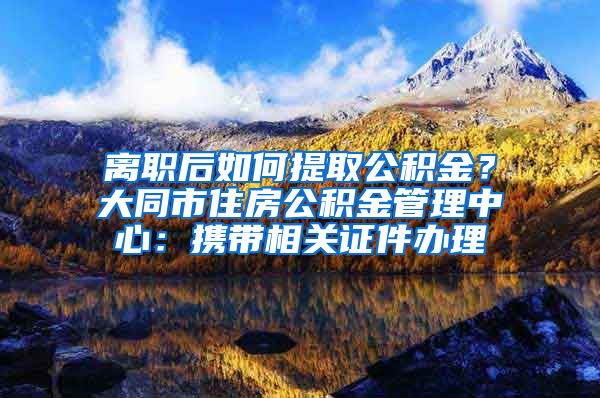 離職后如何提取公積金？大同市住房公積金管理中心：攜帶相關(guān)證件辦理