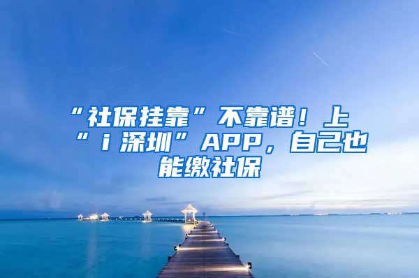 “社保掛靠”不靠譜！上“ｉ深圳”APP，自己也能繳社保