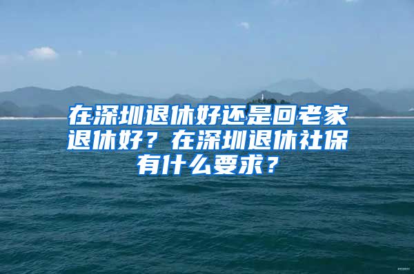 在深圳退休好還是回老家退休好？在深圳退休社保有什么要求？