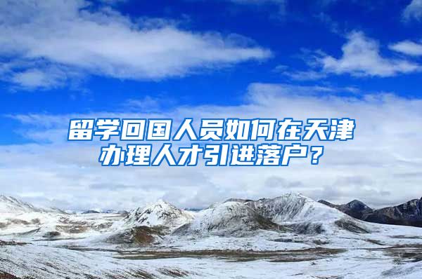 留學(xué)回國(guó)人員如何在天津辦理人才引進(jìn)落戶？