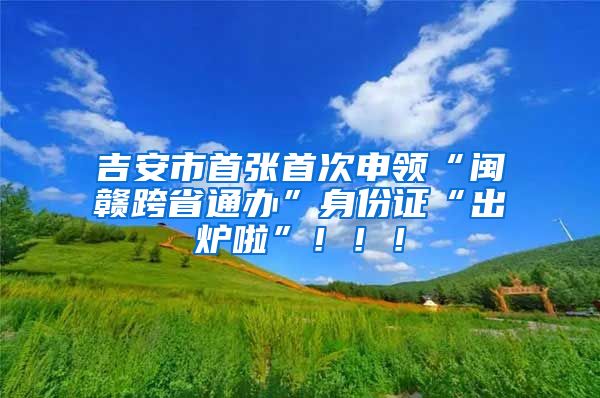 吉安市首張首次申領(lǐng)“閩贛跨省通辦”身份證“出爐啦”?。?！