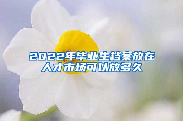 2022年畢業(yè)生檔案放在人才市場可以放多久