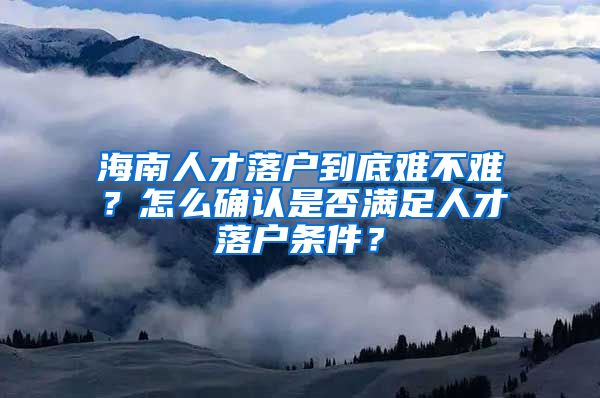 海南人才落戶到底難不難？怎么確認是否滿足人才落戶條件？