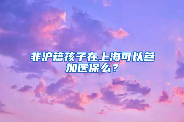 非滬籍孩子在上海可以參加醫(yī)保么？