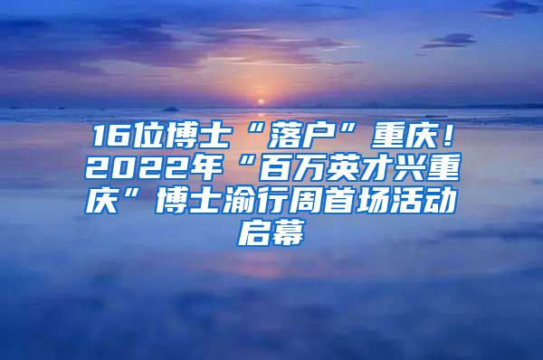 16位博士“落戶”重慶！2022年“百萬英才興重慶”博士渝行周首場活動啟幕