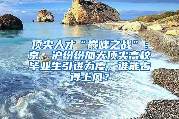 頂尖人才“巔峰之戰(zhàn)”：京、滬紛紛加大頂尖高校畢業(yè)生引進力度，誰能占得上風？