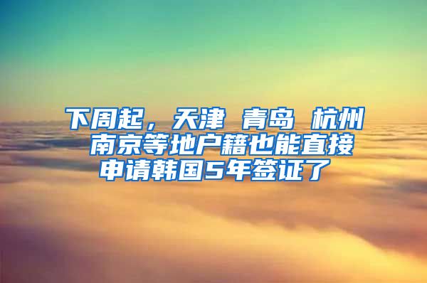 下周起，天津 青島 杭州 南京等地戶籍也能直接申請韓國5年簽證了