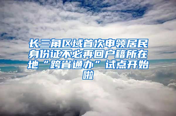 長(zhǎng)三角區(qū)域首次申領(lǐng)居民身份證不必再回戶籍所在地“跨省通辦”試點(diǎn)開(kāi)始啦