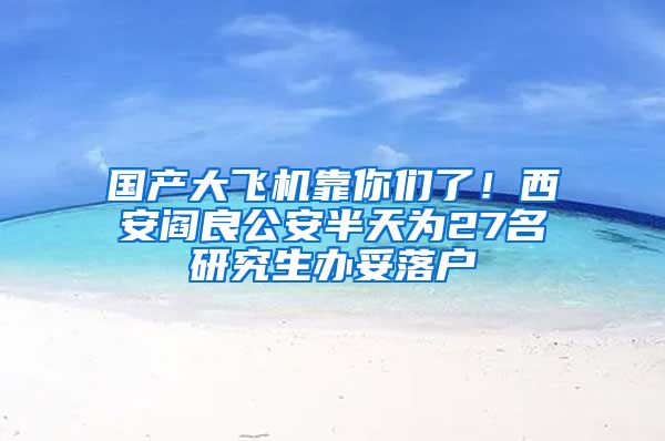 國(guó)產(chǎn)大飛機(jī)靠你們了！西安閻良公安半天為27名研究生辦妥落戶(hù)