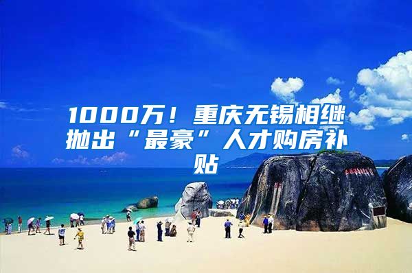 1000萬！重慶無錫相繼拋出“最豪”人才購房補貼