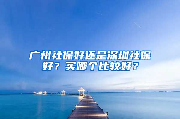 廣州社保好還是深圳社保好？買哪個比較好？