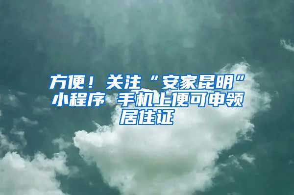 方便！關(guān)注“安家昆明”小程序 手機(jī)上便可申領(lǐng)居住證