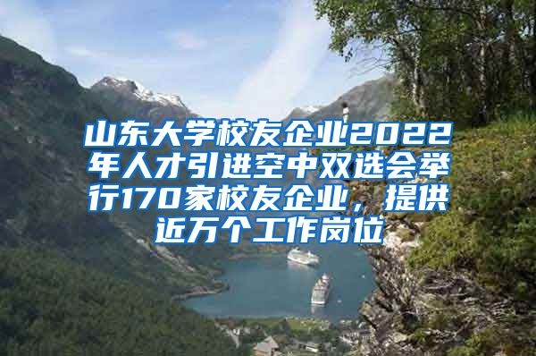 山東大學(xué)校友企業(yè)2022年人才引進(jìn)空中雙選會舉行170家校友企業(yè)，提供近萬個工作崗位