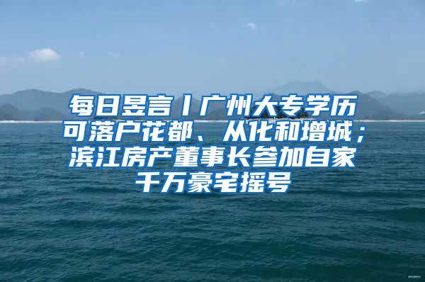 每日昱言丨廣州大專學歷可落戶花都、從化和增城；濱江房產(chǎn)董事長參加自家千萬豪宅搖號