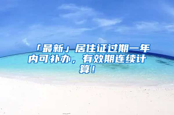 「最新」居住證過期一年內(nèi)可補(bǔ)辦，有效期連續(xù)計(jì)算！