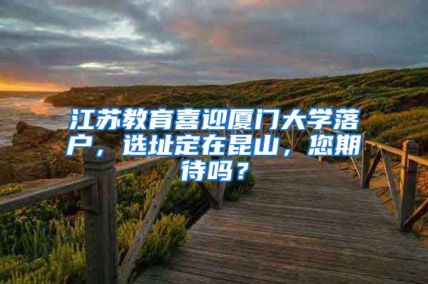 江蘇教育喜迎廈門大學落戶，選址定在昆山，您期待嗎？