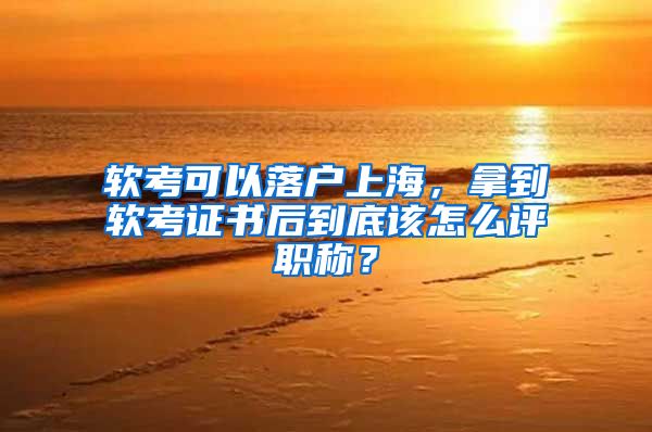 軟考可以落戶上海，拿到軟考證書后到底該怎么評職稱？