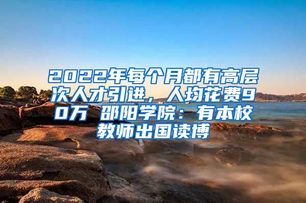 2022年每個月都有高層次人才引進，人均花費90萬 邵陽學院：有本校教師出國讀博