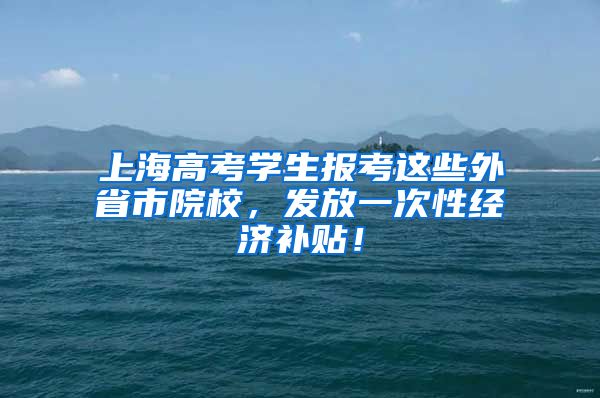 上海高考學(xué)生報(bào)考這些外省市院校，發(fā)放一次性經(jīng)濟(jì)補(bǔ)貼！