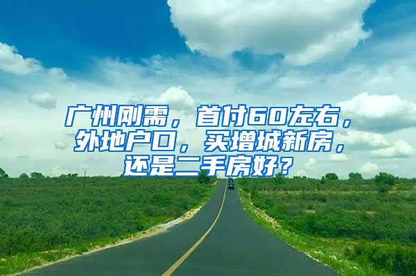 廣州剛需，首付60左右，外地戶口，買增城新房，還是二手房好？