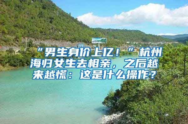 “男生身價上億！”杭州海歸女生去相親，之后越來越慌：這是什么操作？