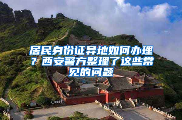 居民身份證異地如何辦理？西安警方整理了這些常見的問題