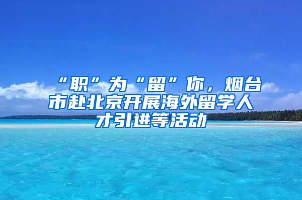 “職”為“留”你，煙臺市赴北京開展海外留學人才引進等活動