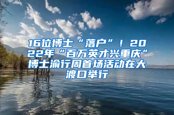 16位博士“落戶”！2022年“百萬英才興重慶”博士渝行周首場(chǎng)活動(dòng)在大渡口舉行