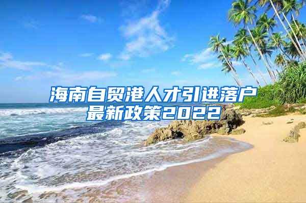 海南自貿港人才引進落戶最新政策2022