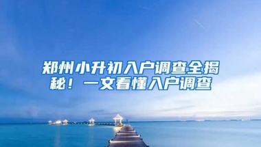 鄭州小升初入戶調(diào)查全揭秘！一文看懂入戶調(diào)查