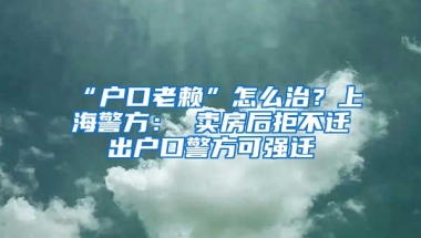 “戶口老賴”怎么治？上海警方： 賣房后拒不遷出戶口警方可強遷