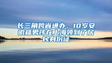 長(zhǎng)三角跨省通辦，10歲安徽籍男孩在上海領(lǐng)到了居民身份證