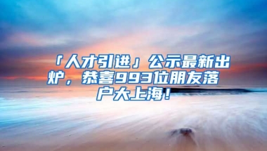 「人才引進(jìn)」公示最新出爐，恭喜993位朋友落戶大上海！