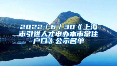 2022／6／30《上海市引進(jìn)人才申辦本市常住戶口》公示名單