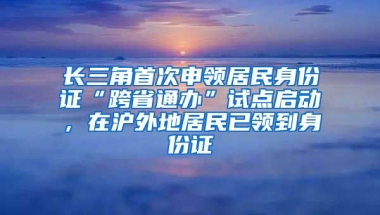 長三角首次申領居民身份證“跨省通辦”試點啟動，在滬外地居民已領到身份證