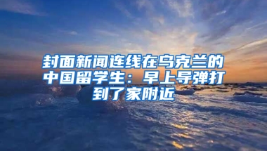 封面新聞連線在烏克蘭的中國留學(xué)生：早上導(dǎo)彈打到了家附近