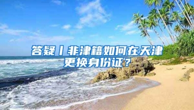 答疑丨非津籍如何在天津更換身份證？