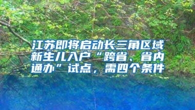 江蘇即將啟動(dòng)長(zhǎng)三角區(qū)域新生兒入戶“跨省、省內(nèi)通辦”試點(diǎn)，需四個(gè)條件