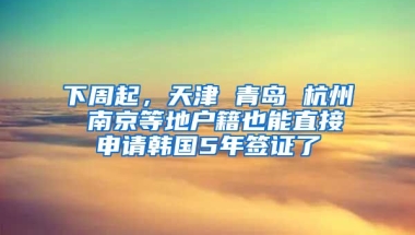 下周起，天津 青島 杭州 南京等地戶籍也能直接申請韓國5年簽證了